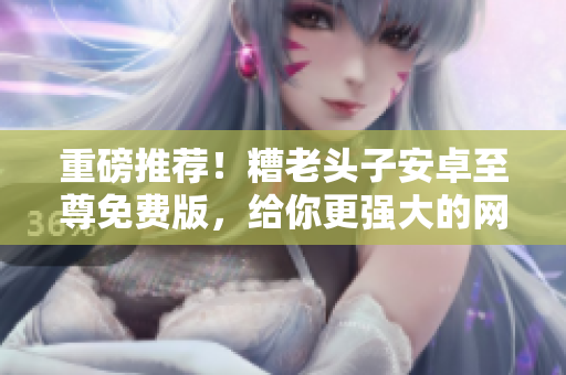 重磅推薦！糟老頭子安卓至尊免費(fèi)版，給你更強(qiáng)大的網(wǎng)絡(luò)軟件體驗(yàn)！