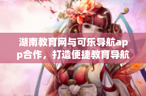 湖南教育網(wǎng)與可樂導(dǎo)航app合作，打造便捷教育導(dǎo)航新體驗(yàn)