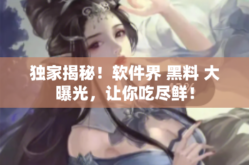 獨家揭秘！軟件界 黑料 大曝光，讓你吃盡鮮！