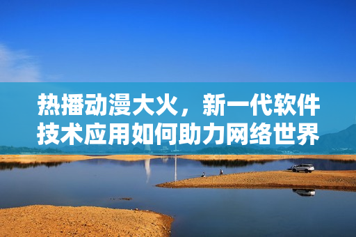 熱播動漫大火，新一代軟件技術應用如何助力網(wǎng)絡世界？