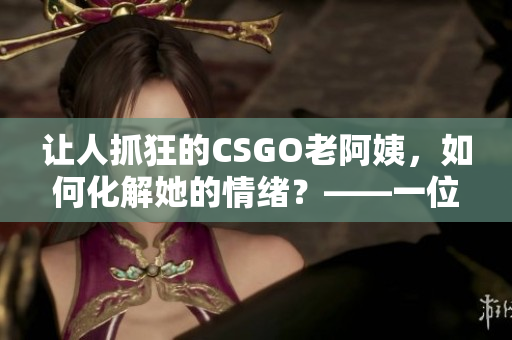 讓人抓狂的CSGO老阿姨，如何化解她的情緒？——一位軟件編輯的建議