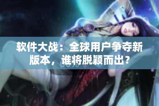 軟件大戰(zhàn)：全球用戶爭(zhēng)奪新版本，誰將脫穎而出？