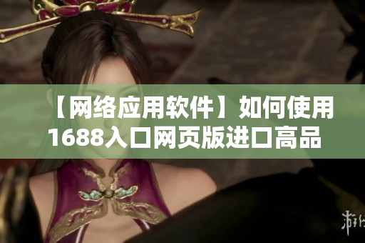 【網(wǎng)絡(luò)應(yīng)用軟件】如何使用1688入口網(wǎng)頁版進(jìn)口高品質(zhì)商品