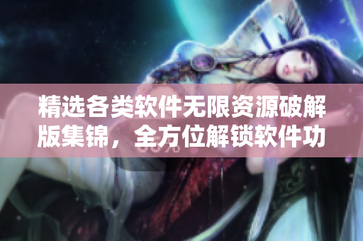 精選各類軟件無限資源破解版集錦，全方位解鎖軟件功能