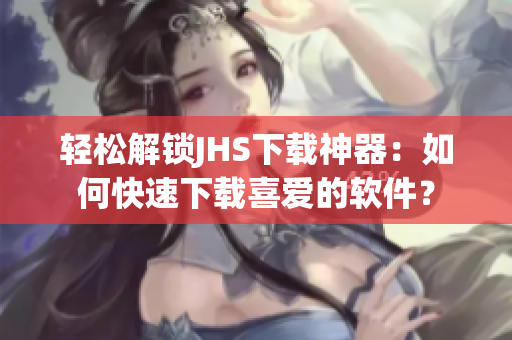 輕松解鎖JHS下載神器：如何快速下載喜愛的軟件？