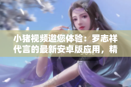 小豬視頻邀您體驗：羅志祥代言的最新安卓版應(yīng)用，精彩視頻無限享受