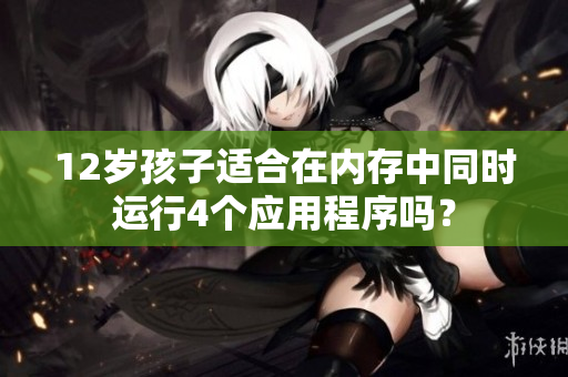 12歲孩子適合在內(nèi)存中同時(shí)運(yùn)行4個(gè)應(yīng)用程序嗎？