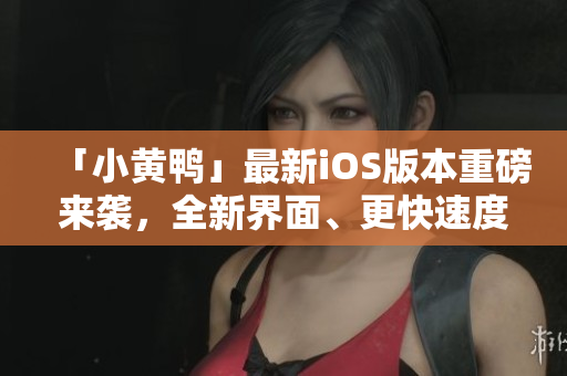 「小黃鴨」最新iOS版本重磅來襲，全新界面、更快速度！