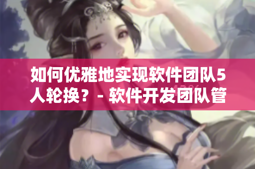 如何優(yōu)雅地實(shí)現(xiàn)軟件團(tuán)隊(duì)5人輪換？- 軟件開(kāi)發(fā)團(tuán)隊(duì)管理技巧