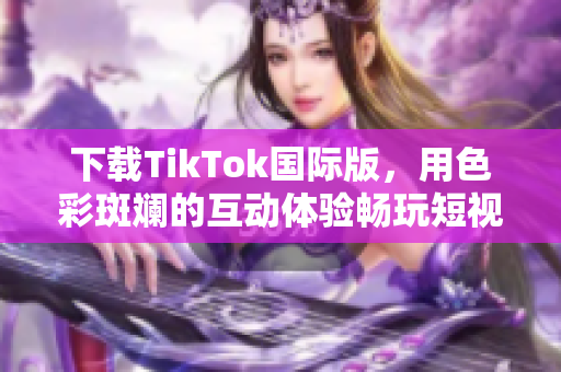 下載TikTok國際版，用色彩斑斕的互動(dòng)體驗(yàn)暢玩短視頻世界
