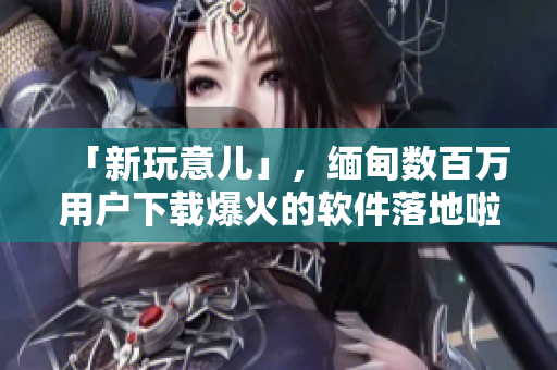 「新玩意兒」，緬甸數(shù)百萬用戶下載爆火的軟件落地啦！