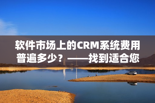 軟件市場上的CRM系統(tǒng)費用普遍多少？——找到適合您的CRM套件！