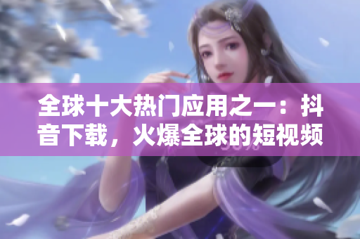 全球十大熱門應(yīng)用之一：抖音下載，火爆全球的短視頻社交平臺(tái)