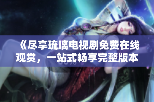 《盡享琉璃電視劇免費在線觀賞，一站式暢享完整版本內(nèi)容》