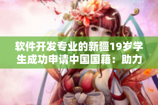 軟件開發(fā)專業(yè)的新疆19歲學(xué)生成功申請(qǐng)中國國籍：助力中國網(wǎng)絡(luò)軟件行業(yè)發(fā)展