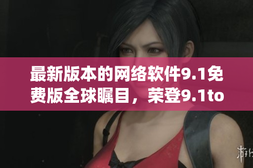 最新版本的網(wǎng)絡軟件9.1免費版全球矚目，榮登9.1top榜首