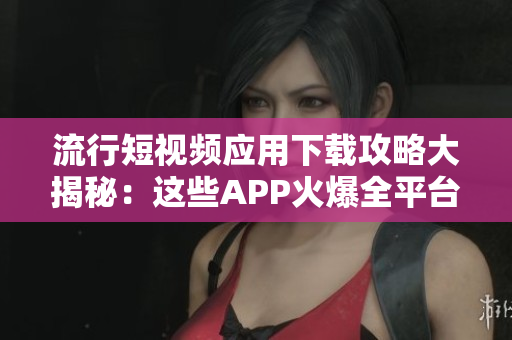 流行短視頻應(yīng)用下載攻略大揭秘：這些APP火爆全平臺(tái)，滿足你各種視頻需求
