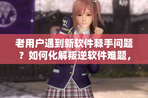 老用戶遇到新軟件棘手問題？如何化解叛逆軟件難題，讓老手輕松上手？