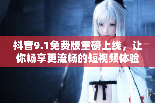 抖音9.1免費版重磅上線，讓你暢享更流暢的短視頻體驗！