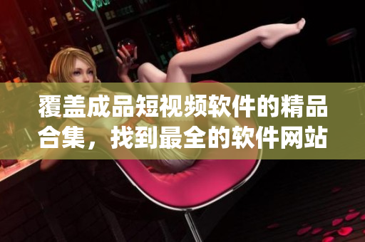 覆蓋成品短視頻軟件的精品合集，找到最全的軟件網(wǎng)站和App