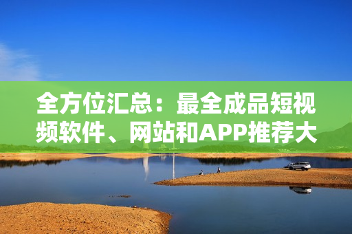 全方位匯總：最全成品短視頻軟件、網(wǎng)站和APP推薦大全