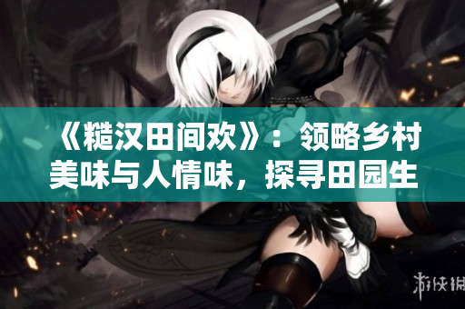《糙漢田間歡》：領(lǐng)略鄉(xiāng)村美味與人情味，探尋田園生活樂(lè)趣！