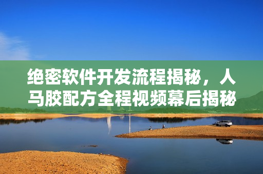 絕密軟件開發(fā)流程揭秘，人馬膠配方全程視頻幕后揭秘