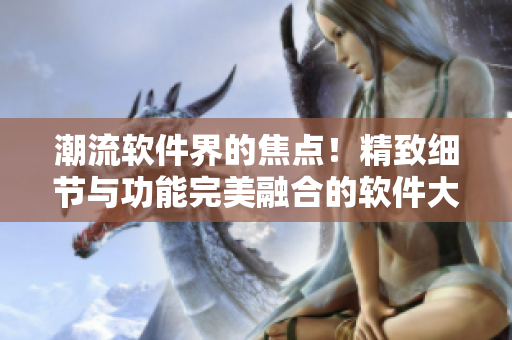 潮流軟件界的焦點！精致細節(jié)與功能完美融合的軟件大片