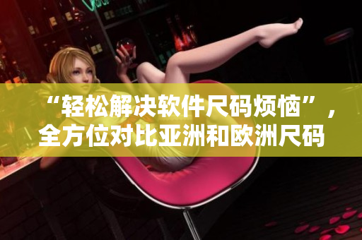 “輕松解決軟件尺碼煩惱”，全方位對比亞洲和歐洲尺碼工具箱！