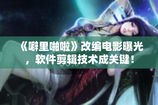 《噼里啪啦》改編電影曝光，軟件剪輯技術(shù)成關(guān)鍵！