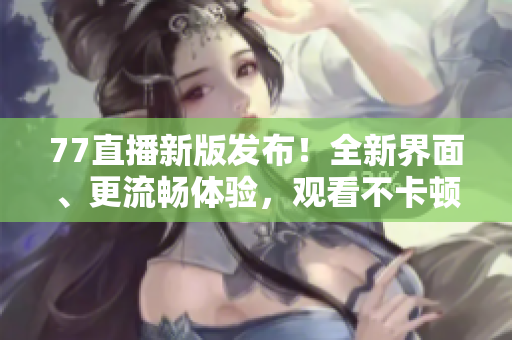 77直播新版發(fā)布！全新界面、更流暢體驗，觀看不卡頓