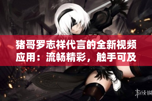 豬哥羅志祥代言的全新視頻應(yīng)用：流暢精彩，觸手可及