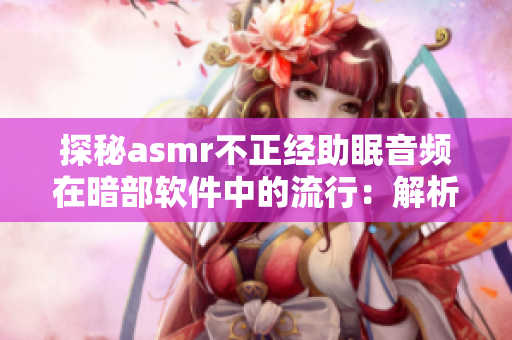 探秘asmr不正經(jīng)助眠音頻在暗部軟件中的流行：解析用戶需求與軟件特點(diǎn)
