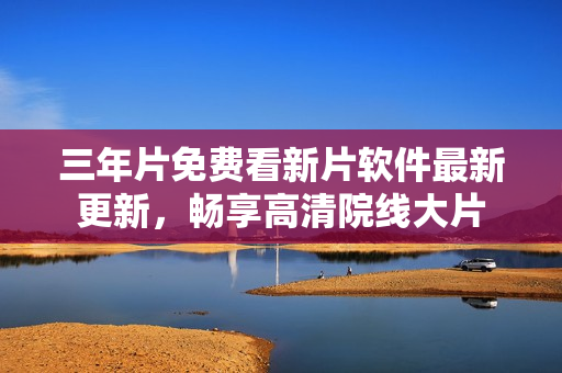 三年片免費(fèi)看新片軟件最新更新，暢享高清院線大片