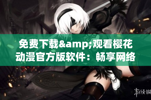 免費下載&觀看櫻花動漫官方版軟件：暢享網(wǎng)絡世界的動漫盛宴