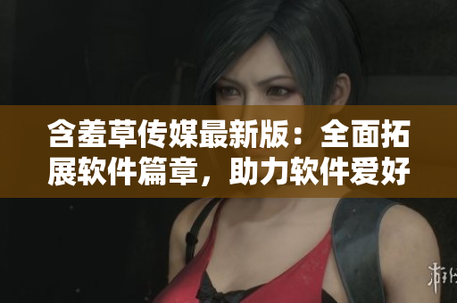 含羞草傳媒最新版：全面拓展軟件篇章，助力軟件愛(ài)好者們更深入了解