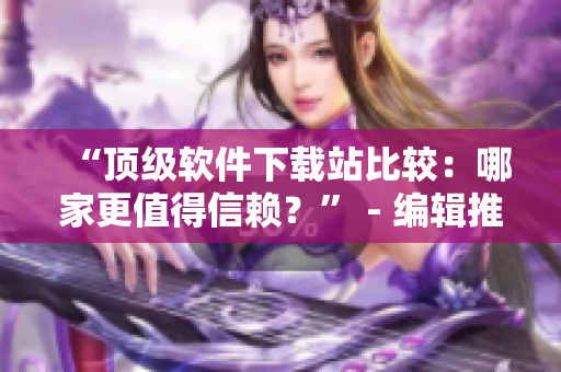 “頂級(jí)軟件下載站比較：哪家更值得信賴？” - 編輯推薦