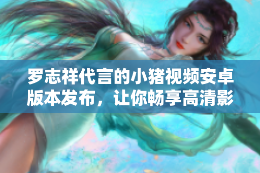 羅志祥代言的小豬視頻安卓版本發(fā)布，讓你暢享高清影音盛宴