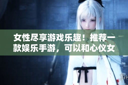 女性盡享游戲樂趣！推薦一款?yuàn)蕵肥钟?，可以和心儀女角色共同探險(xiǎn)的軟件