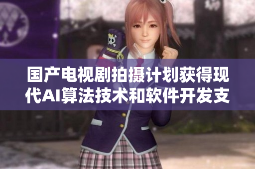 國(guó)產(chǎn)電視劇拍攝計(jì)劃獲得現(xiàn)代AI算法技術(shù)和軟件開(kāi)發(fā)支持