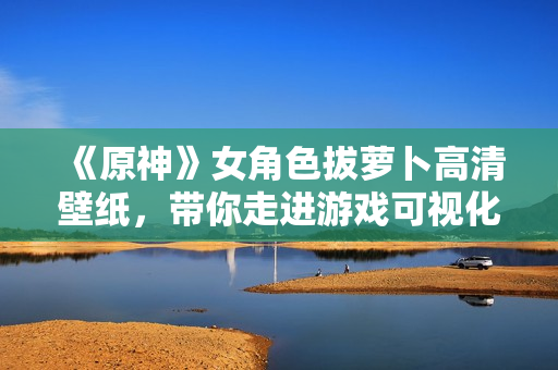 《原神》女角色拔蘿卜高清壁紙，帶你走進(jìn)游戲可視化開發(fā)的世界