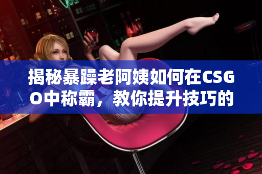 揭秘暴躁老阿姨如何在CSGO中稱霸，教你提升技巧的秘訣