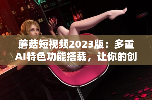 蘑菇短視頻2023版：多重AI特色功能搭載，讓你的創(chuàng)意更自由