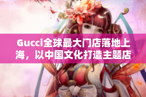 Gucci全球最大門店落地上海，以中國文化打造主題店