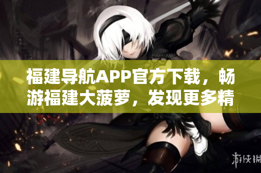 福建導(dǎo)航APP官方下載，暢游福建大菠蘿，發(fā)現(xiàn)更多精彩內(nèi)容