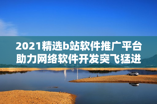 2021精選b站軟件推廣平臺(tái)助力網(wǎng)絡(luò)軟件開(kāi)發(fā)突飛猛進(jìn)