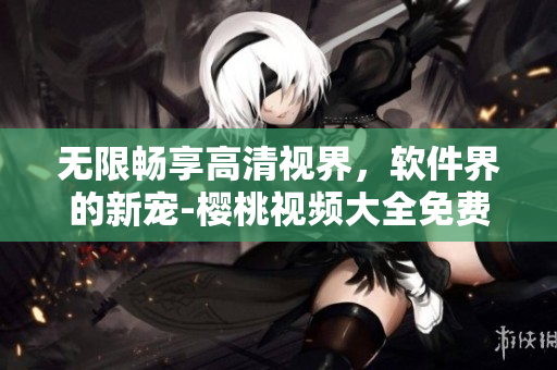 無限暢享高清視界，軟件界的新寵-櫻桃視頻大全免費(fèi)下載完美呈現(xiàn)