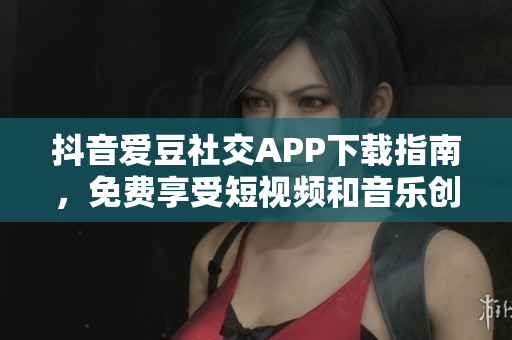 抖音愛豆社交APP下載指南，免費享受短視頻和音樂創(chuàng)作