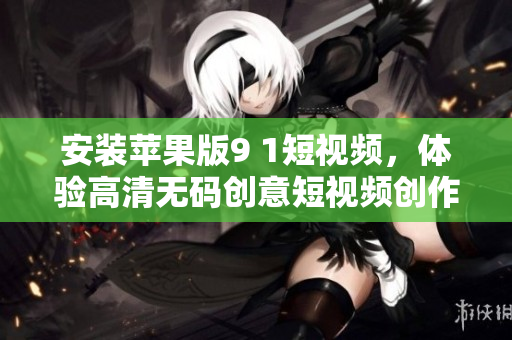 安裝蘋果版9 1短視頻，體驗高清無碼創(chuàng)意短視頻創(chuàng)作編輯之樂！