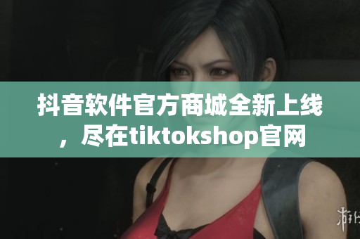 抖音軟件官方商城全新上線，盡在tiktokshop官網(wǎng)